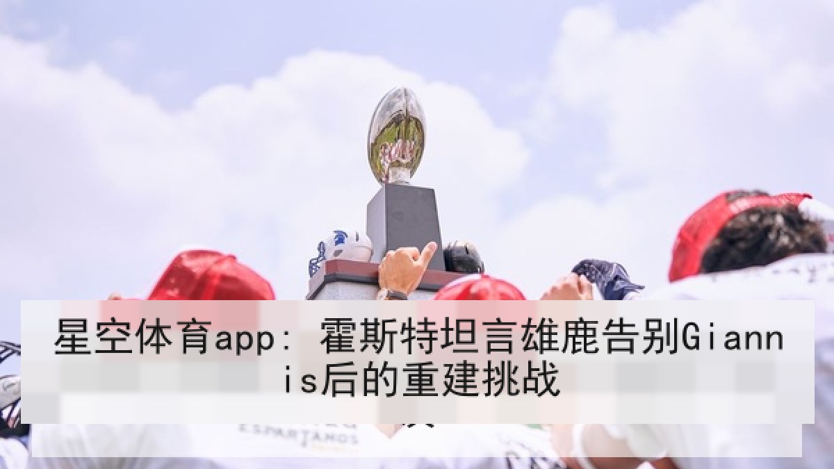 星空体育app: 霍斯特坦言雄鹿告别Giannis后的重建挑战