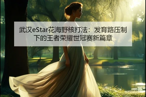 武汉eStar花海野核打法：发育路压制下的王者荣耀世冠赛新篇章