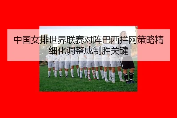 中国女排世界联赛对阵巴西拦网策略精细化调整成制胜关键