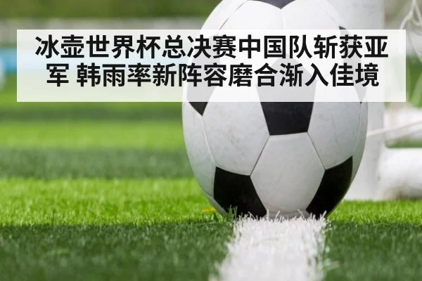 冰壶世界杯总决赛中国队斩获亚军 韩雨率新阵容磨合渐入佳境