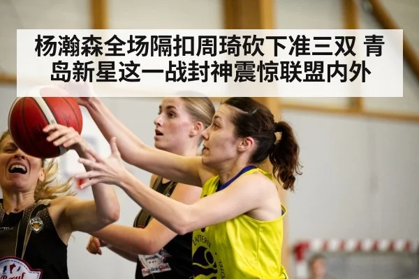 杨瀚森全场隔扣周琦砍下准三双 青岛新星这一战封神震惊联盟内外